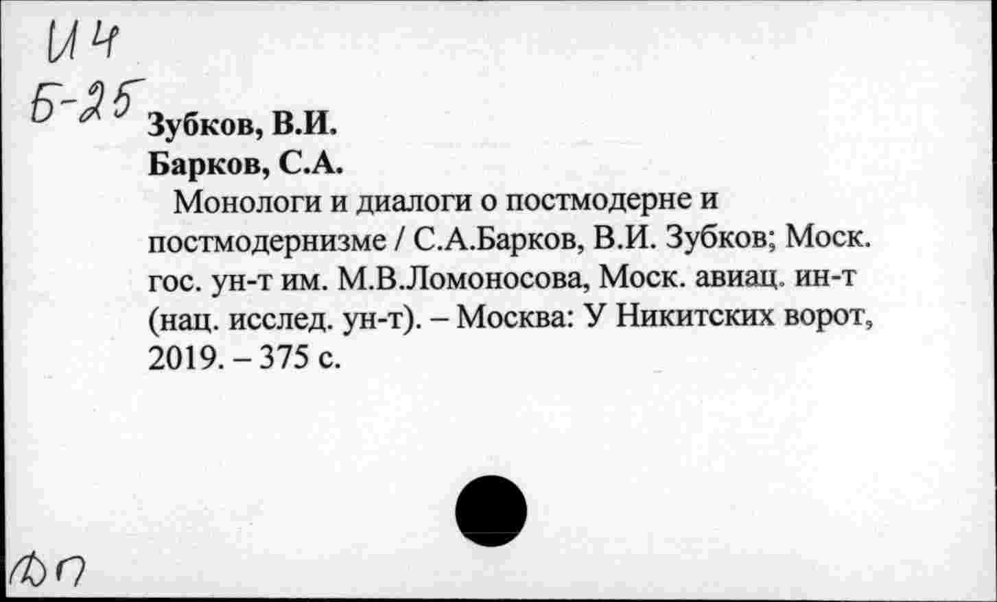 ﻿Зубков, В.И.
Барков, С.А.
Монологи и диалоги о постмодерне и постмодернизме / С.А.Барков, В.И. Зубков; Моск, гос. ун-т им. М.В.Ломоносова, Моск, авиац. ин-т (нац. исслед. ун-т). — Москва: У Никитских ворот, 2019.-375 с.
